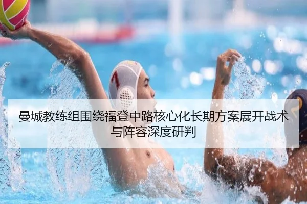 曼城教练组围绕福登中路核心化长期方案展开战术与阵容深度研判